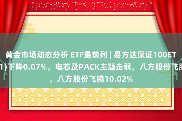 黄金市场动态分析 ETF最前列 | 易方达深证100ETF(159901)下降0.07%，电芯及PACK主题走弱，八方股份飞腾10.02%