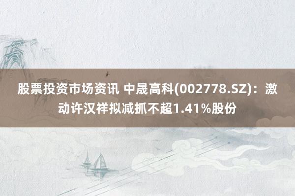 股票投资市场资讯 中晟高科(002778.SZ)：激动许汉祥拟减抓不超1.41%股份