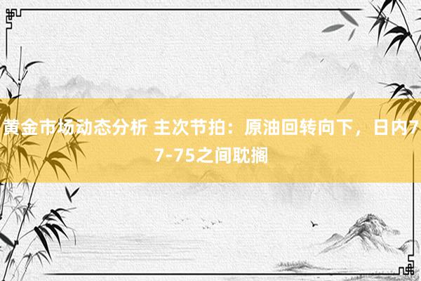 黄金市场动态分析 主次节拍：原油回转向下，日内77-75之间耽搁