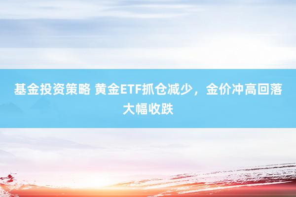 基金投资策略 黄金ETF抓仓减少，金价冲高回落大幅收跌