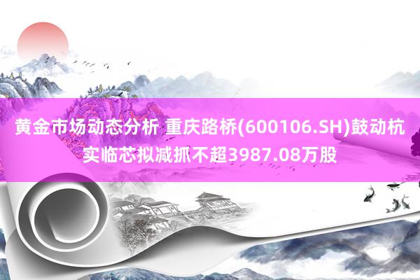 黄金市场动态分析 重庆路桥(600106.SH)鼓动杭实临芯拟减抓不超3987.08万股