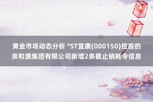 黄金市场动态分析 *ST宜康(000150)控股的亲和源集团有限公司新增2条截止销耗令信息