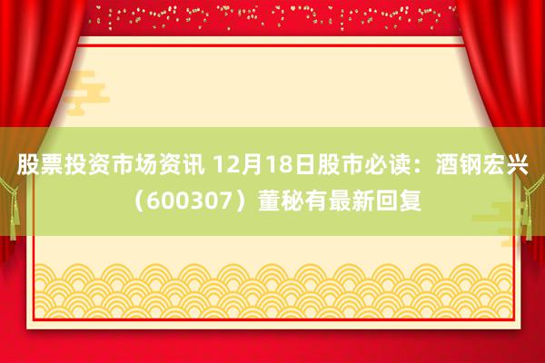 股票投资市场资讯 12月18日股市必读：酒钢宏兴（600307）董秘有最新回复