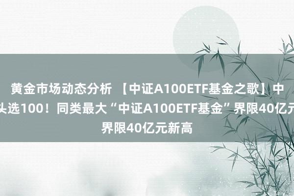 黄金市场动态分析 【中证A100ETF基金之歌】中枢龙头选100！同类最大“中证A100ETF基金”界限40亿元新高