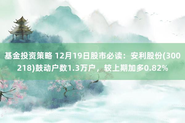 基金投资策略 12月19日股市必读：安利股份(300218)鼓动户数1.3万户，较上期加多0.82%