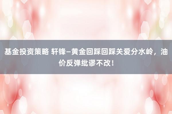 基金投资策略 轩锋—黄金回踩回踩关爱分水岭，油价反弹纰谬不改！