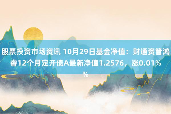 股票投资市场资讯 10月29日基金净值：财通资管鸿睿12个月定开债A最新净值1.2576，涨0.01%