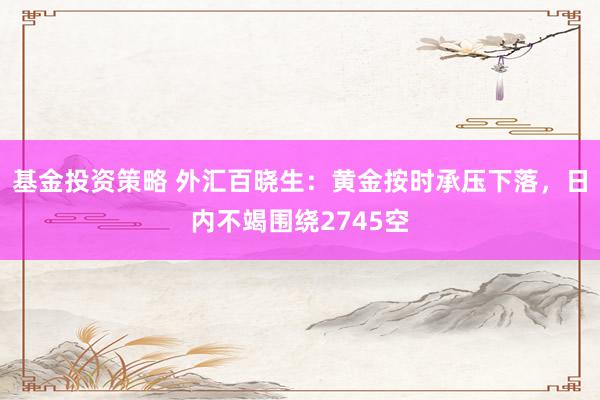 基金投资策略 外汇百晓生：黄金按时承压下落，日内不竭围绕2745空