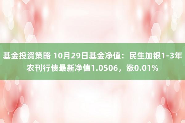 基金投资策略 10月29日基金净值：民生加银1-3年农刊行债最新净值1.0506，涨0.01%