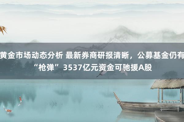 黄金市场动态分析 最新券商研报清晰，公募基金仍有“枪弹” 3537亿元资金可驰援A股