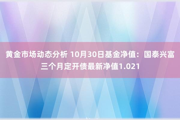 黄金市场动态分析 10月30日基金净值：国泰兴富三个月定开债最新净值1.021