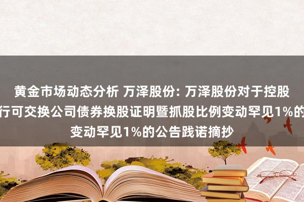 黄金市场动态分析 万泽股份: 万泽股份对于控股鼓动非公树立行可交换公司债券换股证明暨抓股比例变动罕见1%的公告践诺摘抄