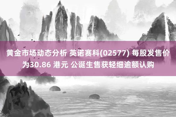 黄金市场动态分析 英诺赛科(02577) 每股发售价为30.86 港元 公诞生售获轻细逾额认购