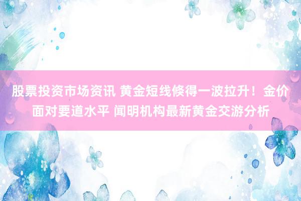 股票投资市场资讯 黄金短线倏得一波拉升！金价面对要道水平 闻明机构最新黄金交游分析