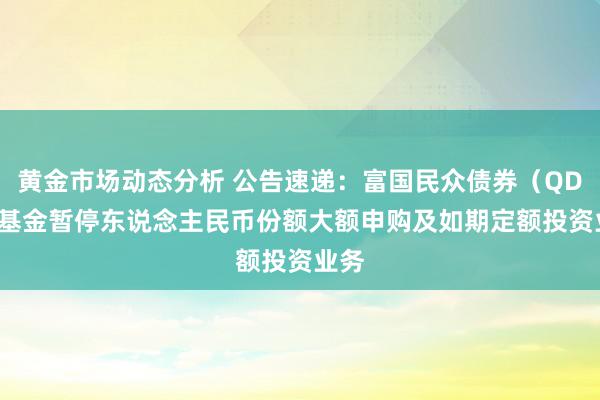 黄金市场动态分析 公告速递：富国民众债券（QDII）基金暂停东说念主民币份额大额申购及如期定额投资业务