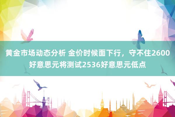 黄金市场动态分析 金价时候面下行，守不住2600好意思元将测试2536好意思元低点