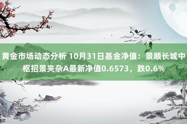 黄金市场动态分析 10月31日基金净值：景顺长城中枢招景夹杂A最新净值0.6573，跌0.6%