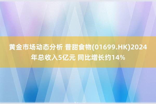 黄金市场动态分析 普甜食物(01699.HK)2024年总收入5亿元 同比增长约14%