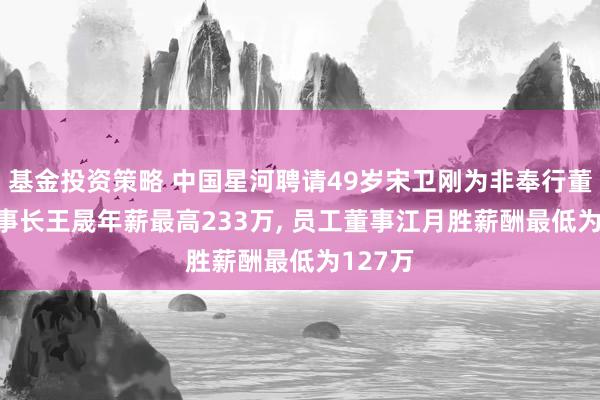 基金投资策略 中国星河聘请49岁宋卫刚为非奉行董事, 董事长王晟年薪最高233万, 员工董事江月胜薪酬最低为127万