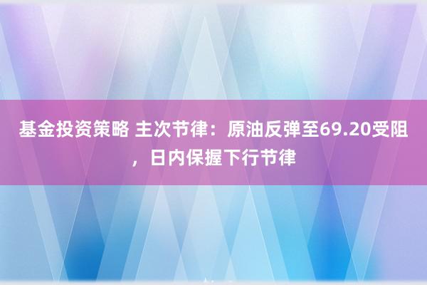 基金投资策略 主次节律：原油反弹至69.20受阻，日内保握下行节律