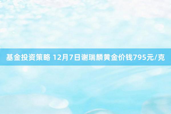 基金投资策略 12月7日谢瑞麟黄金价钱795元/克