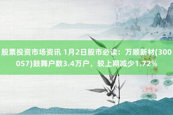 股票投资市场资讯 1月2日股市必读：万顺新材(300057)鼓舞户数3.4万户，较上期减少1.72%