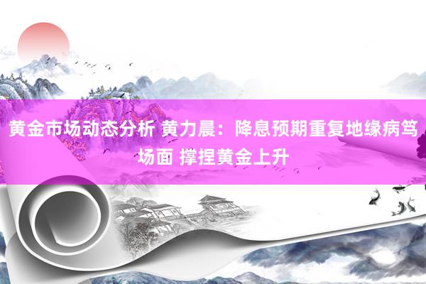 黄金市场动态分析 黄力晨：降息预期重复地缘病笃场面 撑捏黄金上升