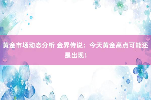 黄金市场动态分析 金界传说：今天黄金高点可能还是出现！