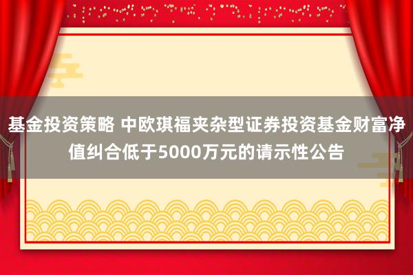 基金投资策略 中欧琪福夹杂型证券投资基金财富净值纠合低于5000万元的请示性公告