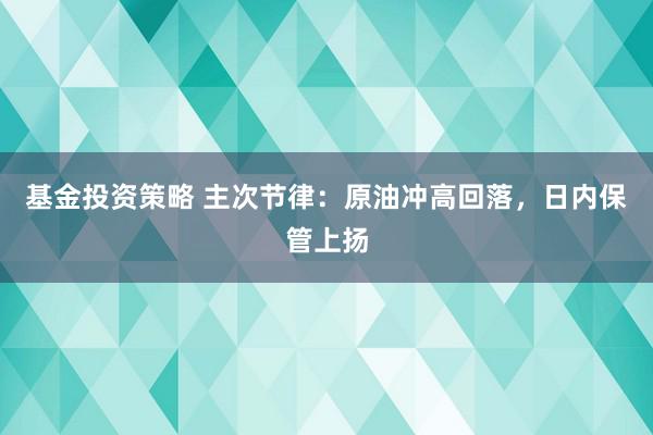 基金投资策略 主次节律：原油冲高回落，日内保管上扬