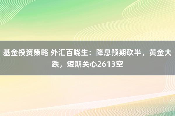 基金投资策略 外汇百晓生：降息预期砍半，黄金大跌，短期关心2613空