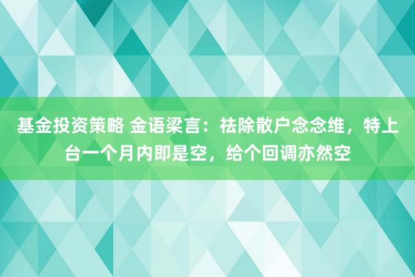 基金投资策略 金语梁言：祛除散户念念维，特上台一个月内即是空，给个回调亦然空