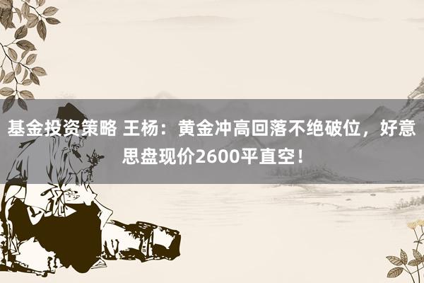 基金投资策略 王杨：黄金冲高回落不绝破位，好意思盘现价2600平直空！