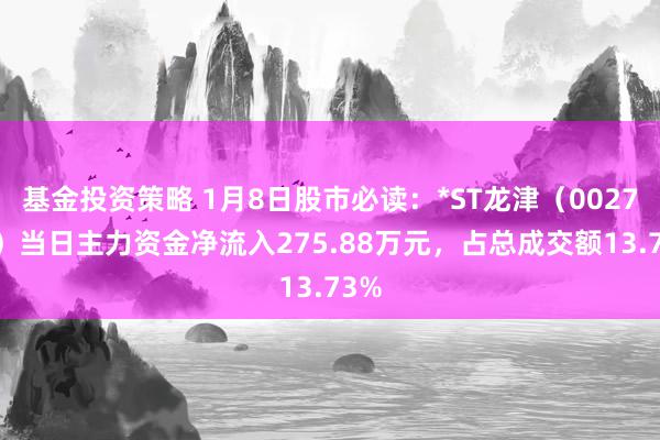 基金投资策略 1月8日股市必读：*ST龙津（002750）当日主力资金净流入275.88万元，占总成交额13.73%