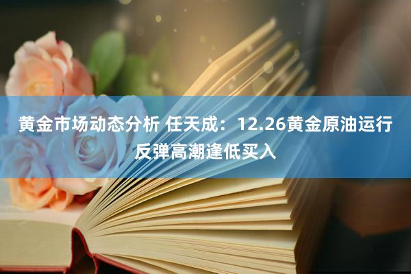 黄金市场动态分析 任天成：12.26黄金原油运行反弹高潮逢低买入