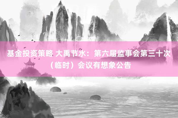 基金投资策略 大禹节水：第六届监事会第三十次（临时）会议有想象公告