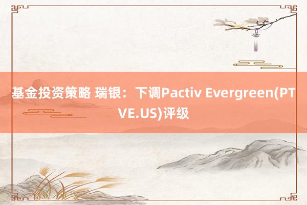 基金投资策略 瑞银：下调Pactiv Evergreen(PTVE.US)评级