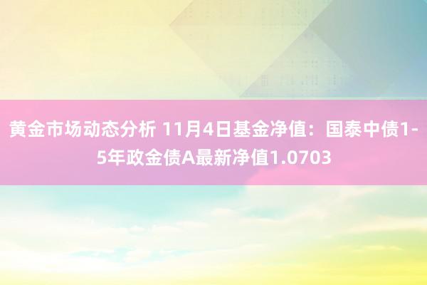 黄金市场动态分析 11月4日基金净值：国泰中债1-5年政金债A最新净值1.0703