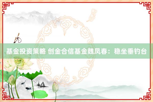 基金投资策略 创金合信基金魏凤春：稳坐垂钓台