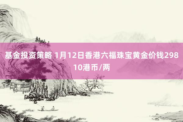 基金投资策略 1月12日香港六福珠宝黄金价钱29810港币/两