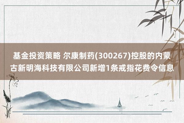 基金投资策略 尔康制药(300267)控股的内蒙古新明海科技有限公司新增1条戒指花费令信息