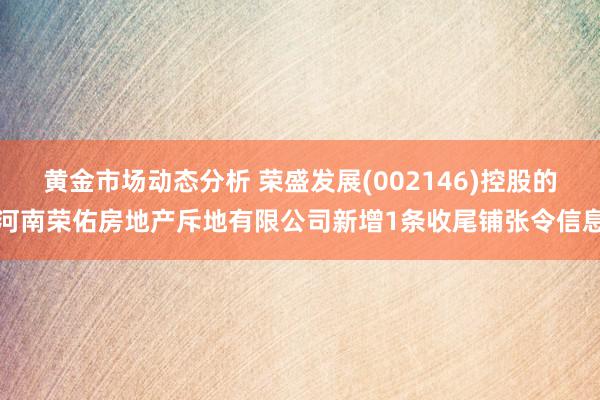 黄金市场动态分析 荣盛发展(002146)控股的河南荣佑房地产斥地有限公司新增1条收尾铺张令信息