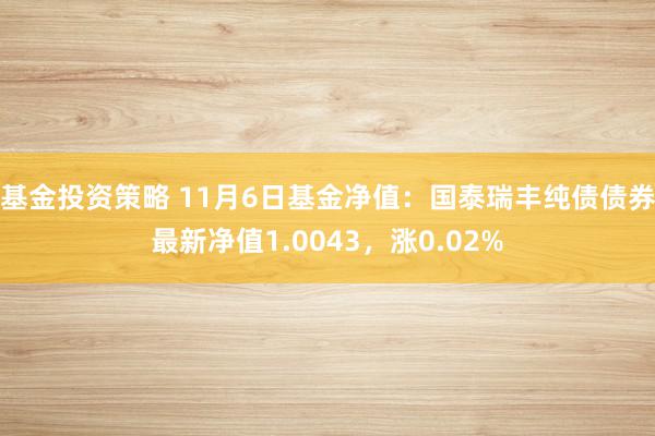 基金投资策略 11月6日基金净值：国泰瑞丰纯债债券最新净值1.0043，涨0.02%