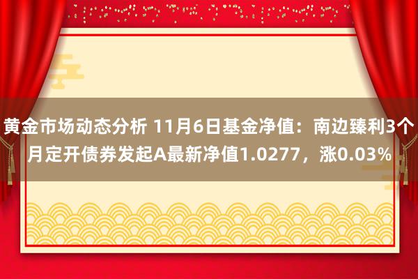 黄金市场动态分析 11月6日基金净值：南边臻利3个月定开债券发起A最新净值1.0277，涨0.03%