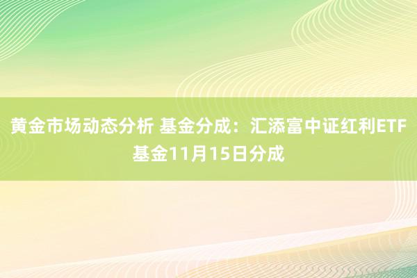 黄金市场动态分析 基金分成：汇添富中证红利ETF基金11月15日分成