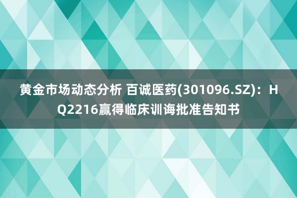 黄金市场动态分析 百诚医药(301096.SZ)：HQ2216赢得临床训诲批准告知书