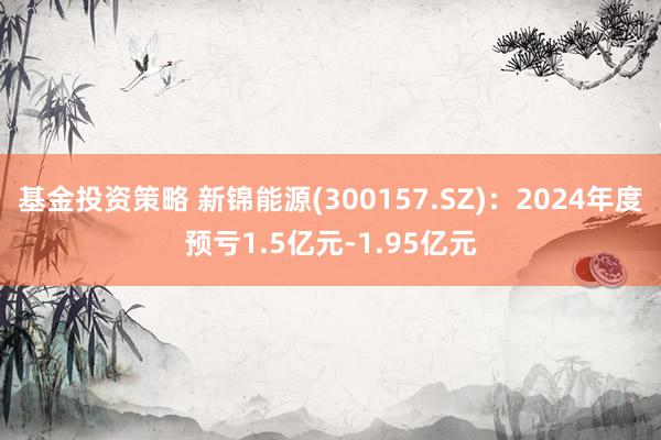 基金投资策略 新锦能源(300157.SZ)：2024年度预亏1.5亿元-1.95亿元