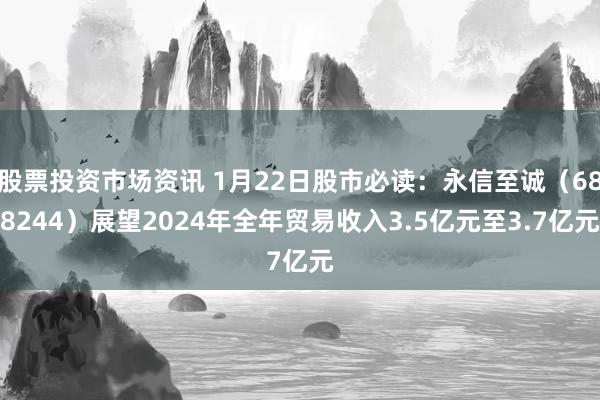 股票投资市场资讯 1月22日股市必读：永信至诚（688244）展望2024年全年贸易收入3.5亿元至3.7亿元