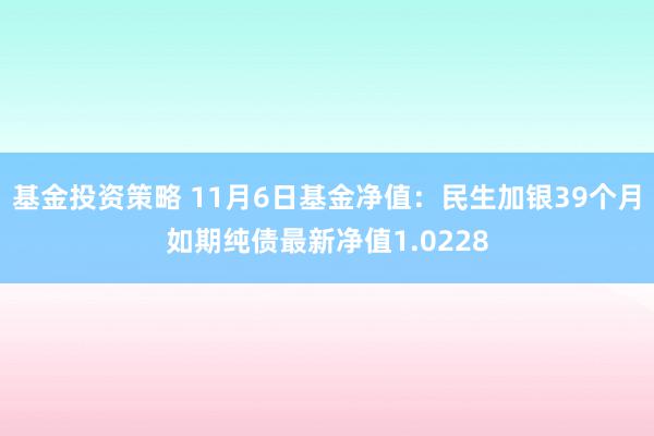 基金投资策略 11月6日基金净值：民生加银39个月如期纯债最新净值1.0228