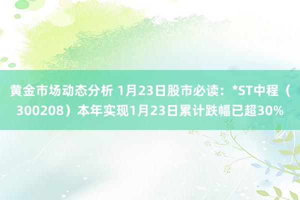 黄金市场动态分析 1月23日股市必读：*ST中程（300208）本年实现1月23日累计跌幅已超30%